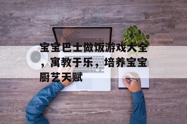 宝宝巴士做饭游戏大全,寓教于乐,培养宝宝厨艺天赋 宝宝巴士做饭游戏大全,寓教于乐,培养宝宝厨艺天赋