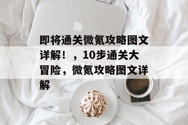 即将通关微氪攻略图文详解！，10步通关大冒险，微氪攻略图文详解