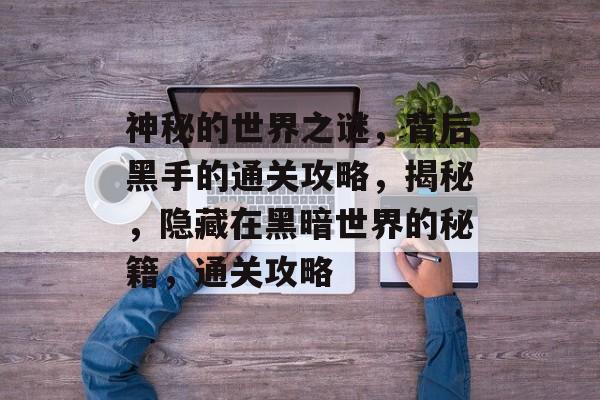 神秘的世界之谜,背后黑手的通关攻略,揭秘,隐藏在黑暗世界的秘籍,通关攻略 神秘的世界之谜,背后黑手的通关攻略,揭秘,隐藏在黑暗世界的秘籍,通关攻略