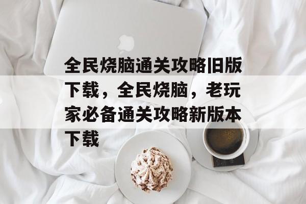 全民烧脑通关攻略旧版下载,全民烧脑,老玩家必备通关攻略新版本下载 全民烧脑通关攻略旧版下载,全民烧脑,老玩家必备通关攻略新版本下载