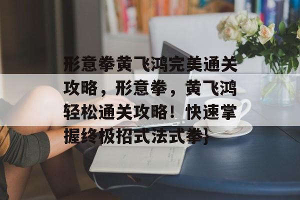 形意拳黄飞鸿完美通关攻略,形意拳,黄飞鸿轻松通关攻略!快速掌握终极招式法式拳} 形意拳黄飞鸿完美通关攻略,形意拳,黄飞鸿轻松通关攻略!快速掌握终极招式法式拳}