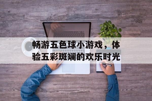 畅游五色球小游戏,体验五彩斑斓的欢乐时光 畅游五色球小游戏,体验五彩斑斓的欢乐时光