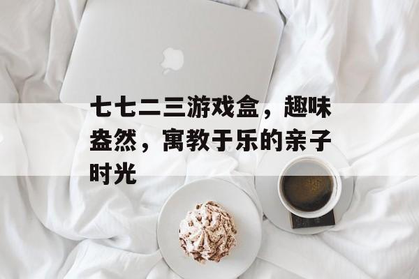 七七二三游戏盒,趣味盎然,寓教于乐的亲子时光 七七二三游戏盒,趣味盎然,寓教于乐的亲子时光