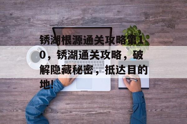 锈湖根源通关攻略第10，锈湖通关攻略，破解隐藏秘密，抵达目的地!