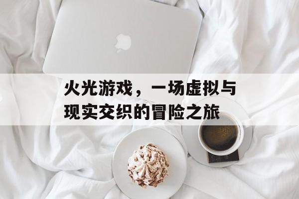 火光游戏,一场虚拟与现实交织的冒险之旅 火光游戏,一场虚拟与现实交织的冒险之旅