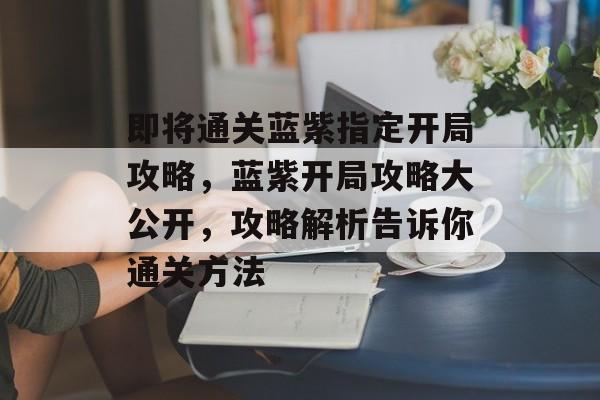 即将通关蓝紫指定开局攻略,蓝紫开局攻略大公开,攻略解析告诉你通关方法 即将通关蓝紫指定开局攻略,蓝紫开局攻略大公开,攻略解析告诉你通关方法