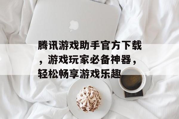 腾讯游戏助手官方下载，游戏玩家必备神器，轻松畅享游戏乐趣