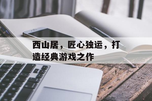 西山居,匠心独运,打造经典游戏之作 西山居,匠心独运,打造经典游戏之作