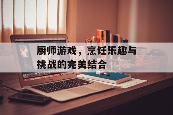 厨师游戏，烹饪乐趣与挑战的完美结合