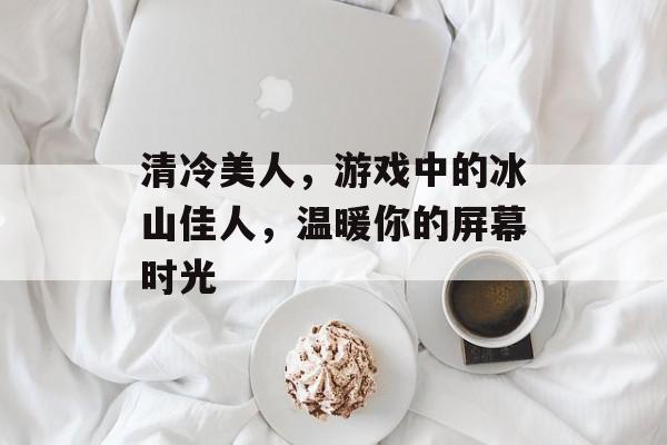 清冷美人，游戏中的冰山佳人，温暖你的屏幕时光