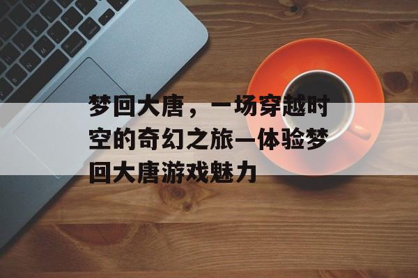 梦回大唐，一场穿越时空的奇幻之旅—体验梦回大唐游戏魅力