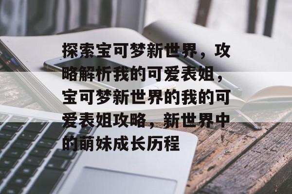 探索宝可梦新世界,攻略解析我的可爱表姐,宝可梦新世界的我的可爱表姐攻略,新世界中的萌妹成长历程 探索宝可梦新世界,攻略解析我的可爱表姐,宝可梦新世界的我的可爱表姐攻略,新世界中的萌妹成长历程