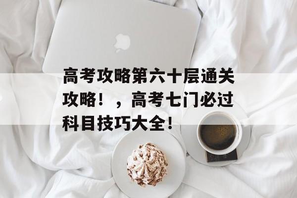 高考攻略第六十层通关攻略!,高考七门必过科目技巧大全! 高考攻略第六十层通关攻略!,高考七门必过科目技巧大全!