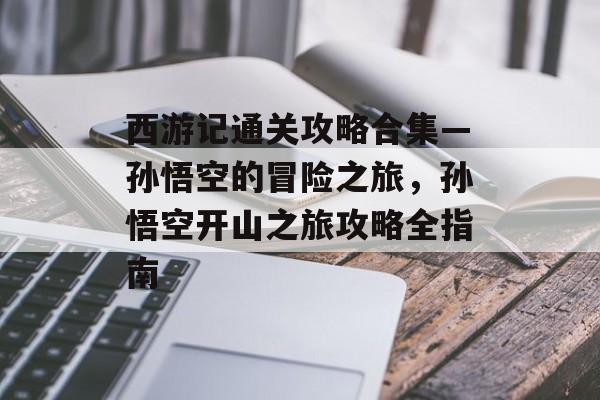 西游记通关攻略合集—孙悟空的冒险之旅，孙悟空开山之旅攻略全指南