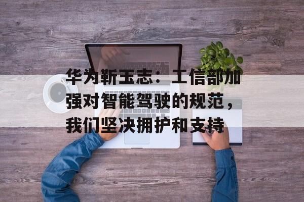 华为靳玉志:工信部加强对智能驾驶的规范,我们坚决拥护和支持 华为靳玉志:工信部加强对智能驾驶的规范,我们坚决拥护和支持