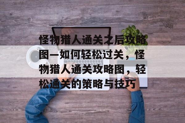 怪物猎人通关之后攻略图—如何轻松过关,怪物猎人通关攻略图,轻松通关的策略与技巧 怪物猎人通关之后攻略图—如何轻松过关,怪物猎人通关攻略图,轻松通关的策略与技巧