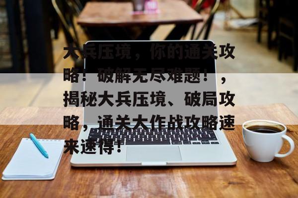 大兵压境,你的通关攻略!破解无尽难题!,揭秘大兵压境、破局攻略,通关大作战攻略速来速得! 大兵压境,你的通关攻略!破解无尽难题!,揭秘大兵压境、破局攻略,通关大作战攻略速来速得!
