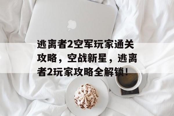 逃离者2空军玩家通关攻略,空战新星,逃离者2玩家攻略全解锁! 逃离者2空军玩家通关攻略,空战新星,逃离者2玩家攻略全解锁!