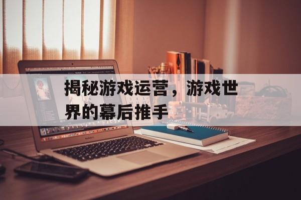 揭秘游戏运营，游戏世界的幕后推手
