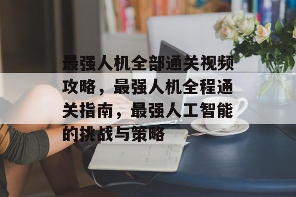 最强人机全部通关视频攻略，最强人机全程通关指南，最强人工智能的挑战与策略