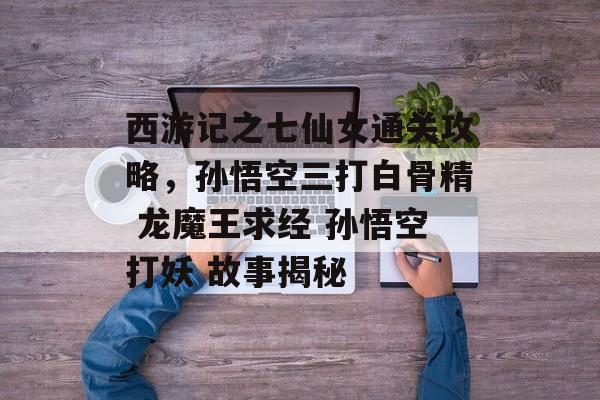 西游记之七仙女通关攻略，孙悟空三打白骨精 龙魔王求经 孙悟空打妖 故事揭秘