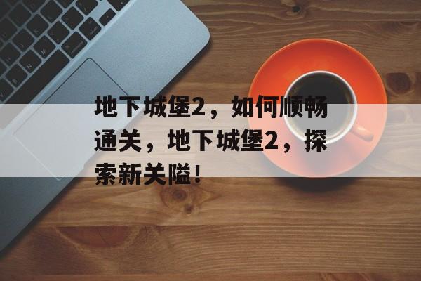 地下城堡2,如何顺畅通关,地下城堡2,探索新关隘! 地下城堡2,如何顺畅通关,地下城堡2,探索新关隘!