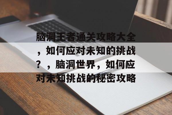 脑洞王者通关攻略大全,如何应对未知的挑战?,脑洞世界,如何应对未知挑战的秘密攻略 脑洞王者通关攻略大全,如何应对未知的挑战?,脑洞世界,如何应对未知挑战的秘密攻略