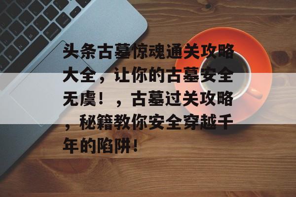 头条古墓惊魂通关攻略大全,让你的古墓安全无虞!,古墓过关攻略,秘籍教你安全穿越千年的陷阱! 头条古墓惊魂通关攻略大全,让你的古墓安全无虞!,古墓过关攻略,秘籍教你安全穿越千年的陷阱!