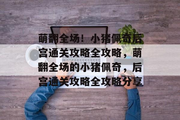 萌翻全场!小猪佩奇后宫通关攻略全攻略,萌翻全场的小猪佩奇,后宫通关攻略全攻略分享 萌翻全场!小猪佩奇后宫通关攻略全攻略,萌翻全场的小猪佩奇,后宫通关攻略全攻略分享