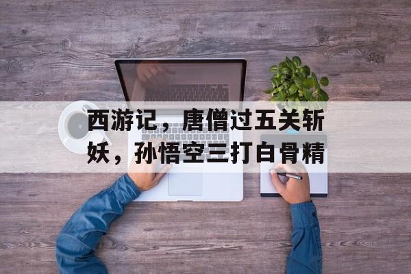 西游记,唐僧过五关斩妖,孙悟空三打白骨精 西游记,唐僧过五关斩妖,孙悟空三打白骨精