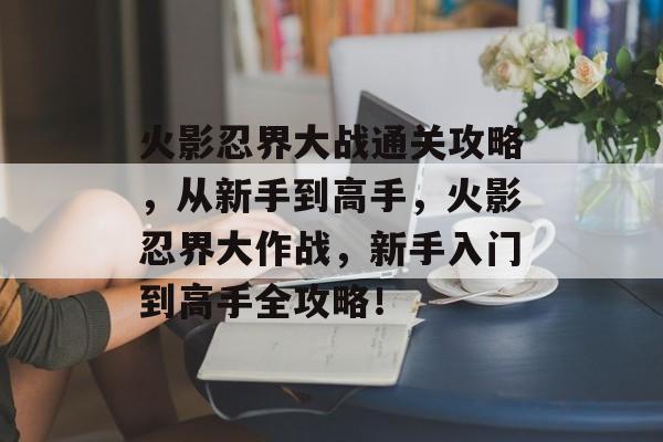 火影忍界大战通关攻略,从新手到高手,火影忍界大作战,新手入门到高手全攻略! 火影忍界大战通关攻略,从新手到高手,火影忍界大作战,新手入门到高手全攻略!