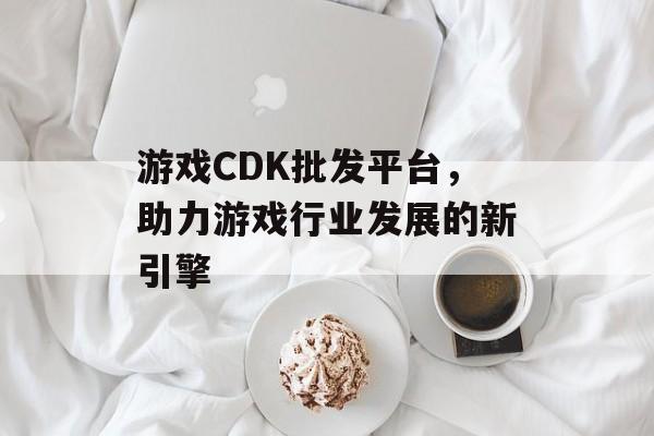游戏CDK批发平台,助力游戏行业发展的新引擎 游戏CDK批发平台,助力游戏行业发展的新引擎