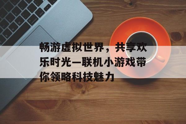 畅游虚拟世界，共享欢乐时光—联机小游戏带你领略科技魅力