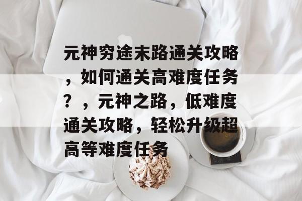 元神穷途末路通关攻略，如何通关高难度任务？，元神之路，低难度通关攻略，轻松升级超高等难度任务