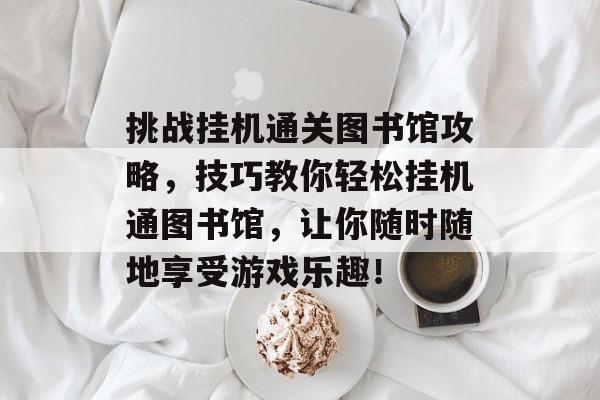 挑战挂机通关图书馆攻略,技巧教你轻松挂机通图书馆,让你随时随地享受游戏乐趣! 挑战挂机通关图书馆攻略,技巧教你轻松挂机通图书馆,让你随时随地享受游戏乐趣!