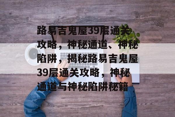 路易吉鬼屋39层通关攻略,神秘通道、神秘陷阱,揭秘路易吉鬼屋39层通关攻略,神秘通道与神秘陷阱秘籍 路易吉鬼屋39层通关攻略,神秘通道、神秘陷阱,揭秘路易吉鬼屋39层通关攻略,神秘通道与神秘陷阱秘籍