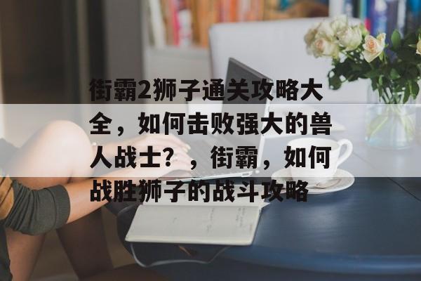 街霸2狮子通关攻略大全，如何击败强大的兽人战士？，街霸，如何战胜狮子的战斗攻略