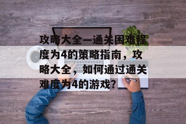 攻略大全—通关困难程度为4的策略指南,攻略大全,如何通过通关难度为4的游戏? 攻略大全—通关困难程度为4的策略指南,攻略大全,如何通过通关难度为4的游戏?