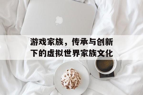 游戏家族,传承与创新下的虚拟世界家族文化 游戏家族,传承与创新下的虚拟世界家族文化