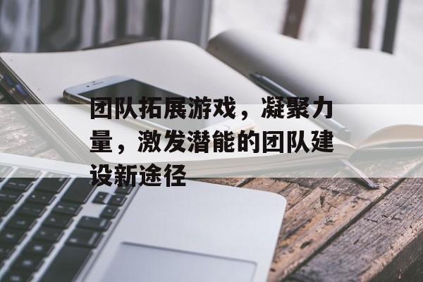 团队拓展游戏,凝聚力量,激发潜能的团队建设新途径 团队拓展游戏,凝聚力量,激发潜能的团队建设新途径