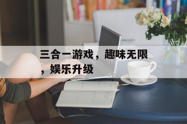 三合一游戏,趣味无限,娱乐升级 三合一游戏,趣味无限,娱乐升级