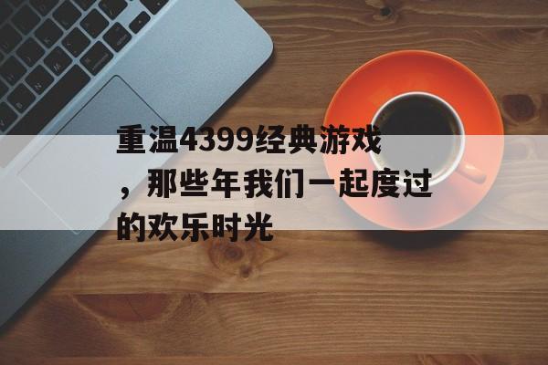 重温4399经典游戏,那些年我们一起度过的欢乐时光 重温4399经典游戏,那些年我们一起度过的欢乐时光