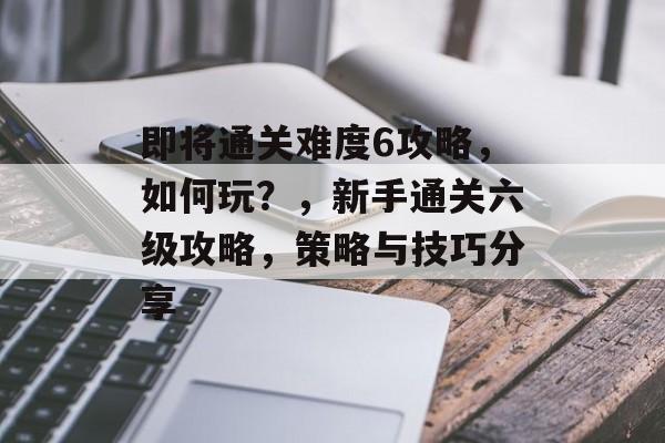即将通关难度6攻略,如何玩?,新手通关六级攻略,策略与技巧分享 即将通关难度6攻略,如何玩?,新手通关六级攻略,策略与技巧分享