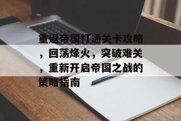 重返帝国打通关卡攻略,回荡烽火,突破难关,重新开启帝国之战的策略指南 重返帝国打通关卡攻略,回荡烽火,突破难关,重新开启帝国之战的策略指南