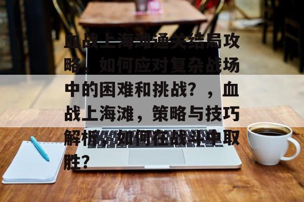 血战上海滩通关结局攻略，如何应对复杂战场中的困难和挑战？，血战上海滩，策略与技巧解析，如何在战斗中取胜？