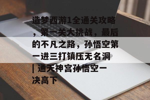 造梦西游1全通关攻略,第一关大挑战,最后的不凡之路,孙悟空第一进三打镇压无名洞 | 通天神宫孙悟空一决高下 造梦西游1全通关攻略,第一关大挑战,最后的不凡之路,孙悟空第一进三打镇压无名洞 | 通天神宫孙悟空一决高下