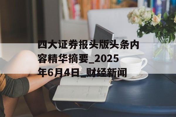 四大证券报头版头条内容精华摘要_2025年6月4日_财经新闻 四大证券报头版头条内容精华摘要_2025年6月4日_财经新闻