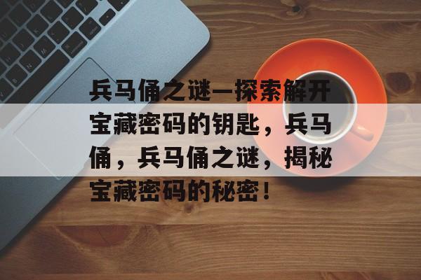 兵马俑之谜—探索解开宝藏密码的钥匙,兵马俑,兵马俑之谜,揭秘宝藏密码的秘密! 兵马俑之谜—探索解开宝藏密码的钥匙,兵马俑,兵马俑之谜,揭秘宝藏密码的秘密!