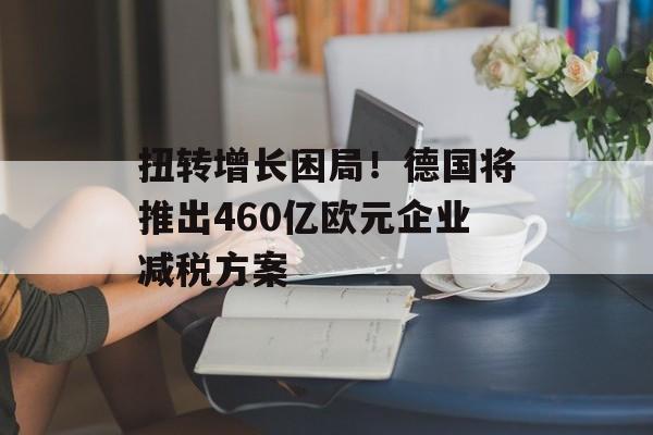 扭转增长困局！德国将推出460亿欧元企业减税方案