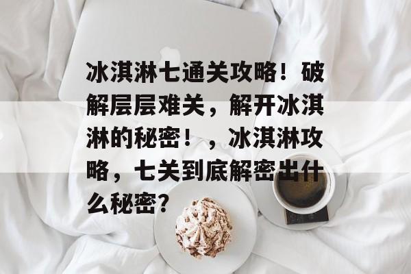 冰淇淋七通关攻略!破解层层难关,解开冰淇淋的秘密!,冰淇淋攻略,七关到底解密出什么秘密? 冰淇淋七通关攻略!破解层层难关,解开冰淇淋的秘密!,冰淇淋攻略,七关到底解密出什么秘密?